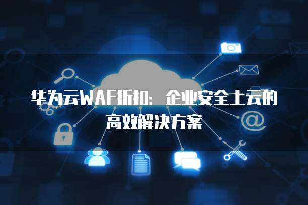 华为云WAF折扣:企业安全上云的高效解决方案