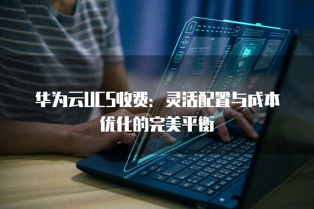 华为云UCS收费:灵活配置与成本优化的完美平衡