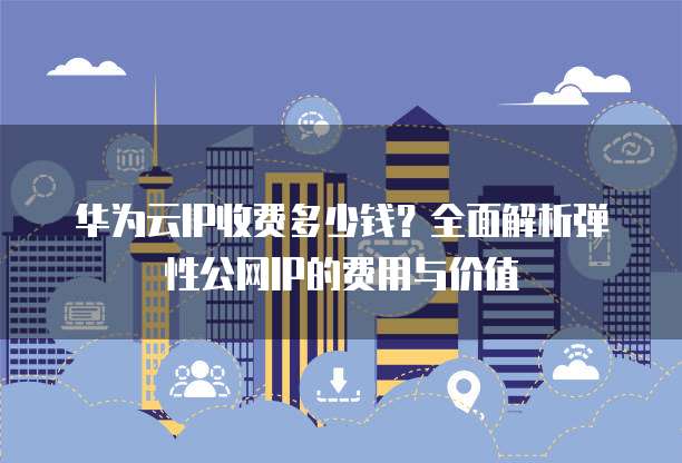 华为云IP收费多少钱?全面解析弹性公网IP的费用与价值