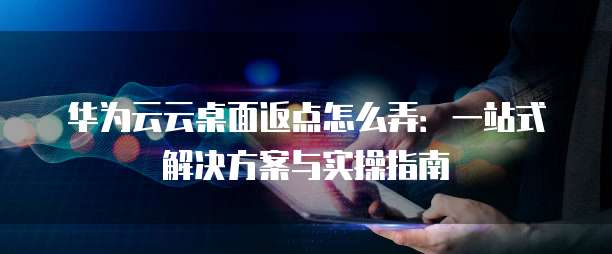 华为云云桌面返点怎么弄:一站式解决方案与实操指南