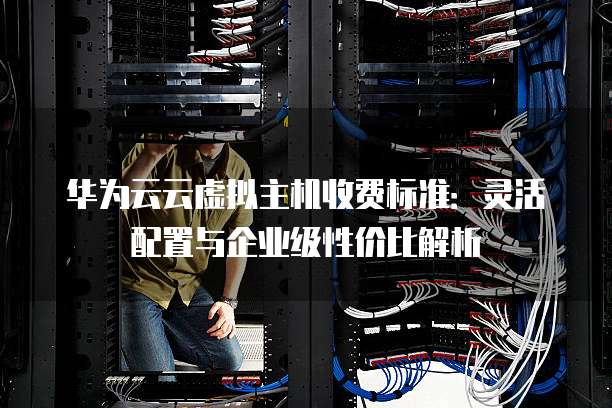 华为云云虚拟主机收费标准：灵活配置与企业级性价比解析