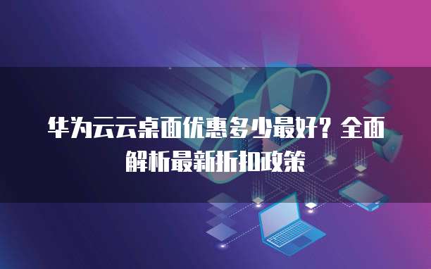 华为云云桌面优惠多少最好?全面解析最新折扣政策