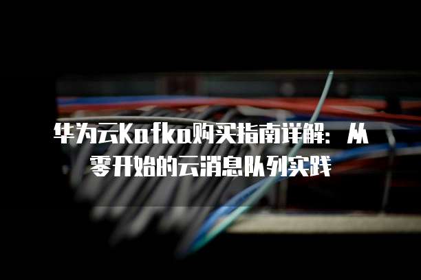 华为云Kafka购买指南详解：从零开始的云消息队列实践
