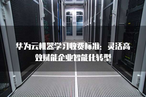 华为云机器学习收费标准：灵活高效赋能企业智能化转型