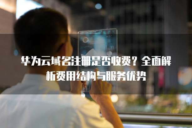 华为云域名注册是否收费?全面解析费用结构与服务优势