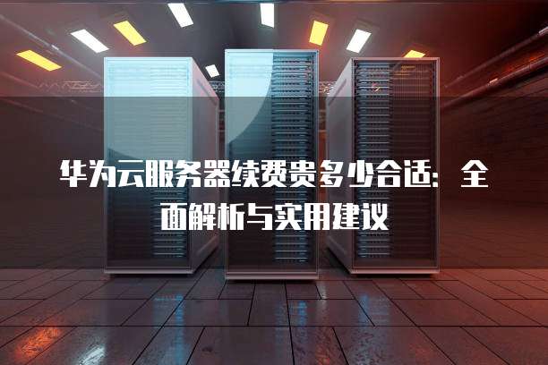 华为云服务器续费贵多少合适:全面解析与实用建议