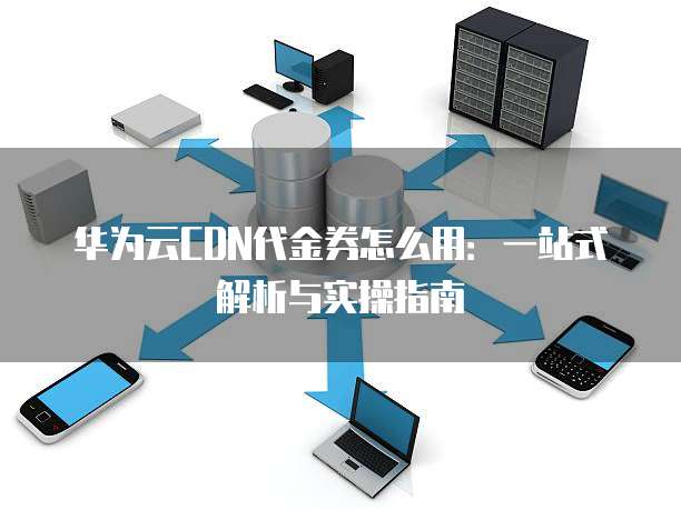 华为云CDN代金券怎么用:一站式解析与实操指南
