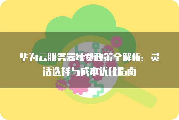 华为云服务器续费政策全解析：灵活选择与成本优化指南