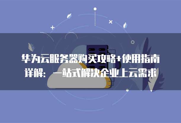 华为云服务器购买攻略+使用指南详解:一站式解决企业上云需求