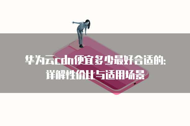 华为云cdn便宜多少最好合适的:详解性价比与适用场景