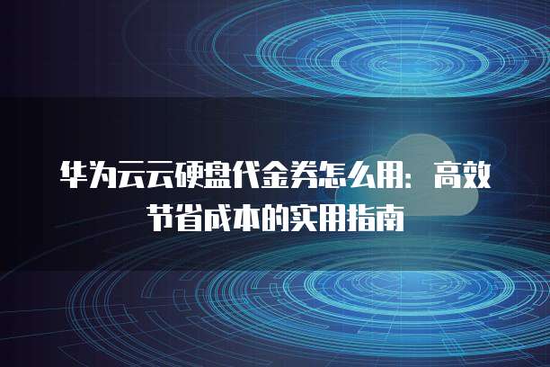 华为云云硬盘代金券怎么用:高效节省成本的实用指南