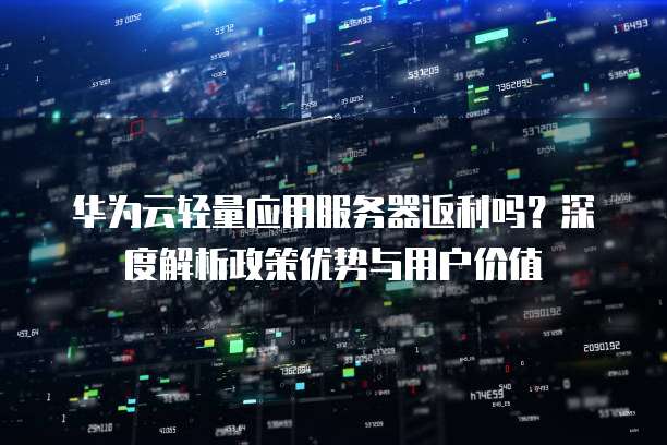华为云轻量应用服务器返利吗？深度解析政策优势与用户价值