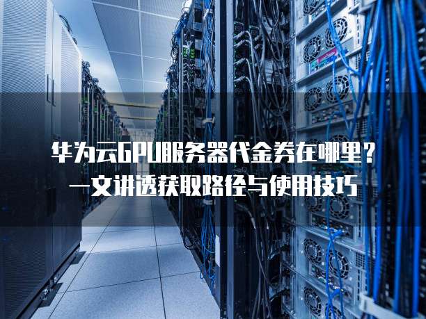 华为云GPU服务器代金券在哪里?一文讲透获取路径与使用技巧
