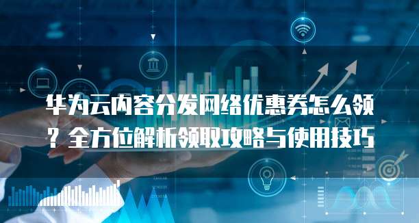 华为云内容分发网络优惠券怎么领?全方位解析领取攻略与使用技巧