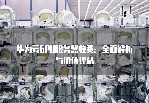 华为云GPU服务器收费：全面解析与价值评估
