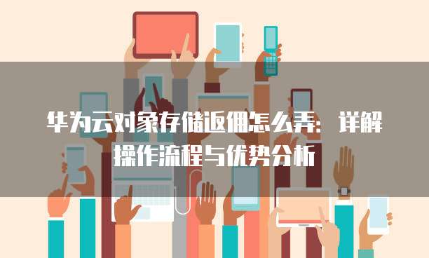华为云对象存储返佣怎么弄:详解操作流程与优势分析