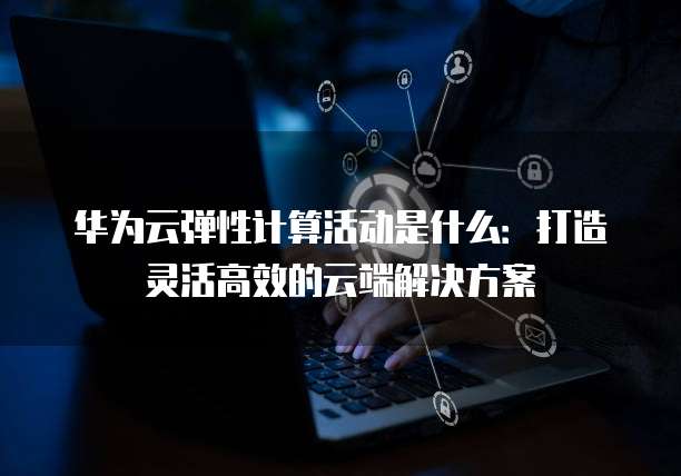 华为云弹性计算活动是什么:打造灵活高效的云端解决方案