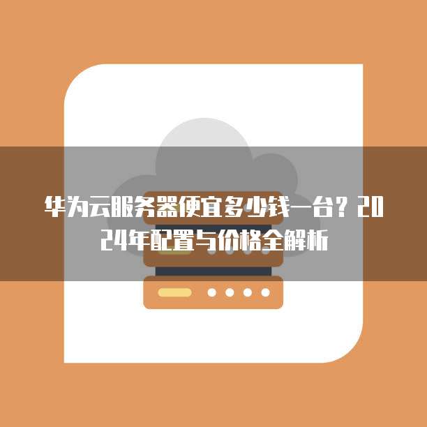 华为云服务器便宜多少钱一台?2024年配置与价格全解析