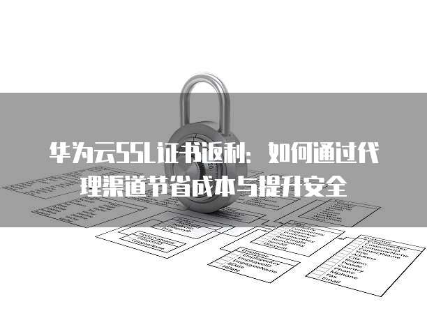 华为云SSL证书返利:如何通过代理渠道节省成本与提升安全