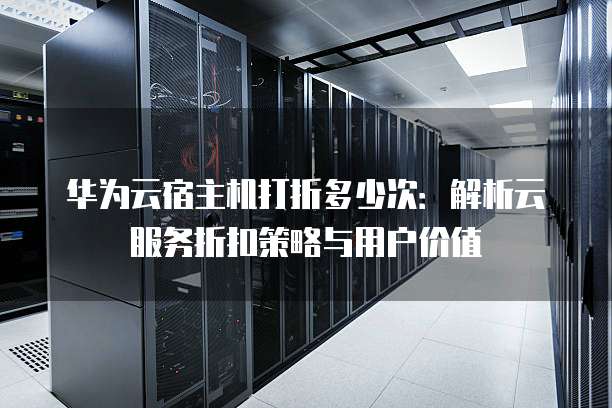 华为云宿主机打折多少次:解析云服务折扣策略与用户价值