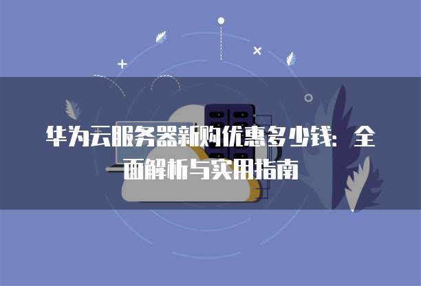 华为云服务器新购优惠多少钱:全面解析与实用指南