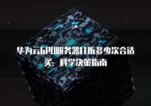 华为云GPU服务器打折多少次合适买:科学决策指南