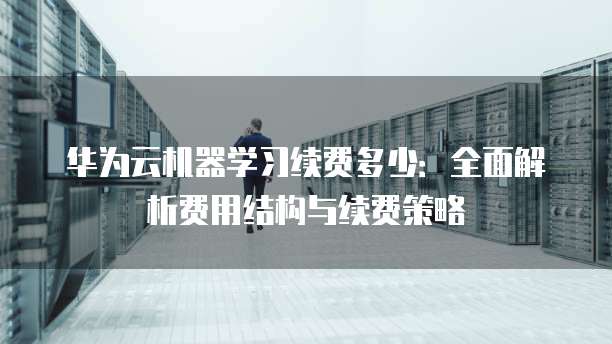 华为云机器学习续费多少：全面解析费用结构与续费策略