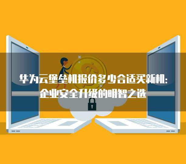 华为云堡垒机报价多少合适买新机:企业安全升级的明智之选
