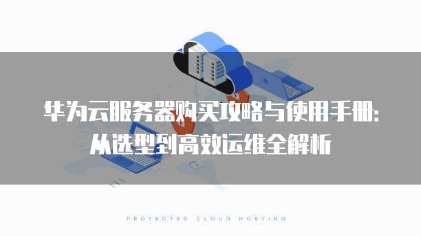 华为云服务器购买攻略与使用手册:从选型到高效运维全解析