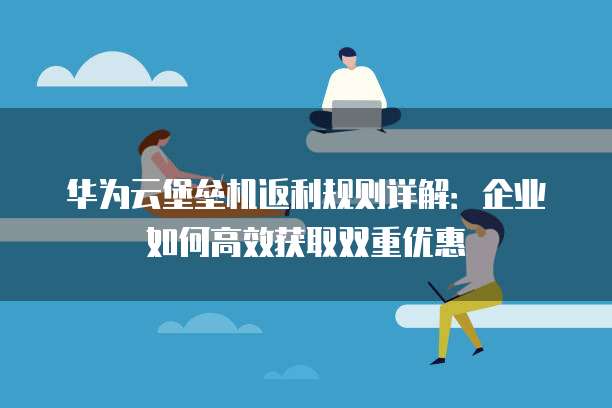 华为云堡垒机返利规则详解:企业如何高效获取双重优惠
