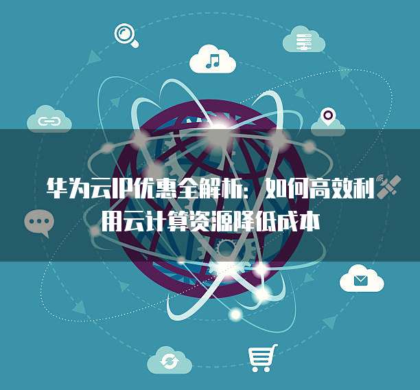 华为云IP优惠全解析:如何高效利用云计算资源降低成本