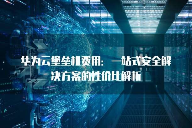华为云堡垒机费用:一站式安全解决方案的性价比解析