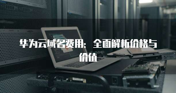 华为云域名费用:全面解析价格与价值
