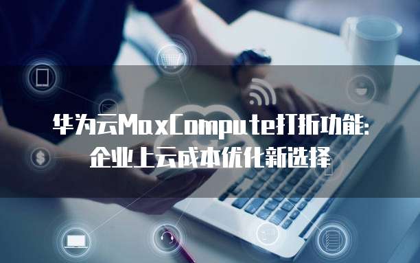 华为云MaxCompute打折功能:企业上云成本优化新选择