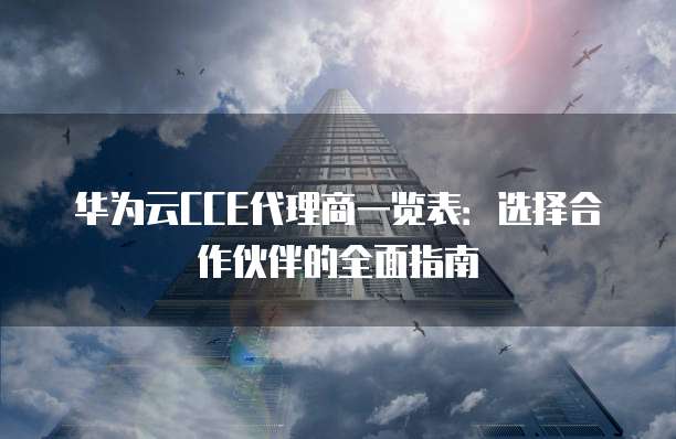 华为云CCE代理商一览表:选择合作伙伴的全面指南