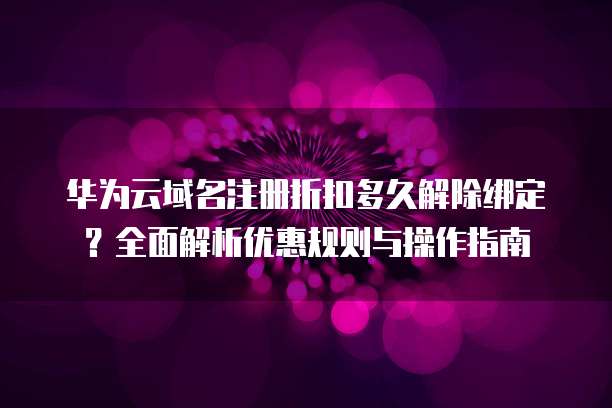 华为云域名注册折扣多久解除绑定?全面解析优惠规则与操作指南