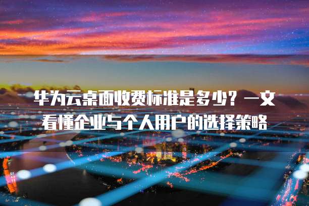 华为云桌面收费标准是多少?一文看懂企业与个人用户的选择策略