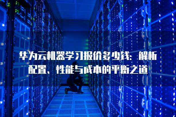 华为云机器学习报价多少钱:解析配置、性能与成本的平衡之道