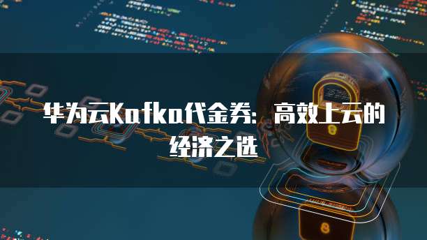 华为云Kafka代金券:高效上云的经济之选