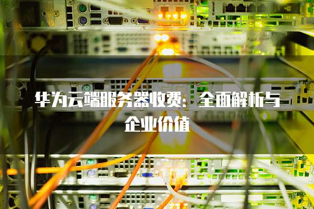 华为云端服务器收费:全面解析与企业价值