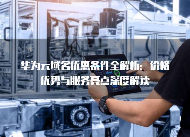 华为云域名优惠条件全解析:价格优势与服务亮点深度解读