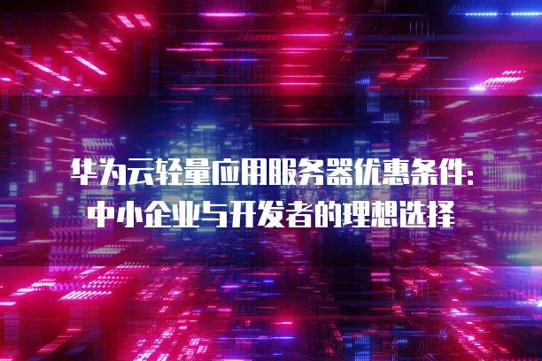华为云轻量应用服务器优惠条件:中小企业与开发者的理想选择