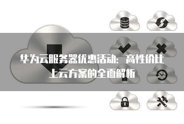 华为云服务器优惠活动:高性价比上云方案的全面解析