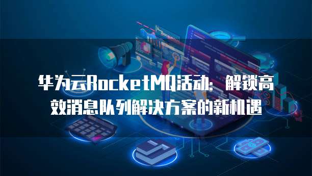 华为云RocketMQ活动:解锁高效消息队列解决方案的新机遇