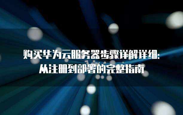 购买华为云服务器步骤详解详细:从注册到部署的完整指南