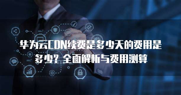 华为云CDN续费是多少天的费用是多少?全面解析与费用测算