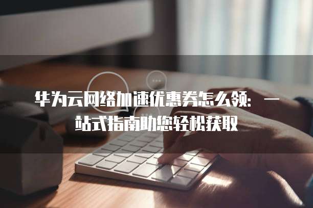 华为云网络加速优惠券怎么领:一站式指南助您轻松获取