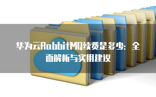 华为云RabbitMQ续费是多少:全面解析与实用建议