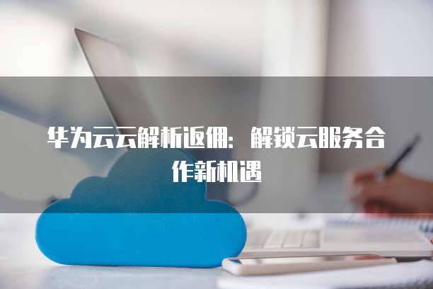 华为云云解析返佣:解锁云服务合作新机遇