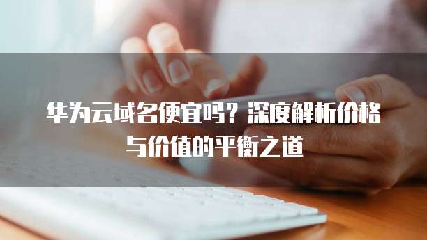 华为云域名便宜吗?深度解析价格与价值的平衡之道
